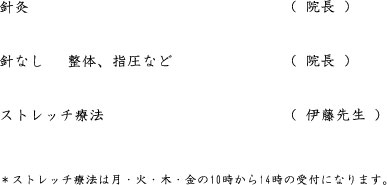 針灸　　　　　　　　　　　（ 院長 ）   針なし　　整体、指圧など　（ 院長 ）   ストレッチ療法　　　　　　（ 伊藤先生 ）   ＊ストレッチ療法は平日４時まで土曜日は午前中の受付になります。   ＊顔針なども随時受付けております。御予約の際にご相談ください。