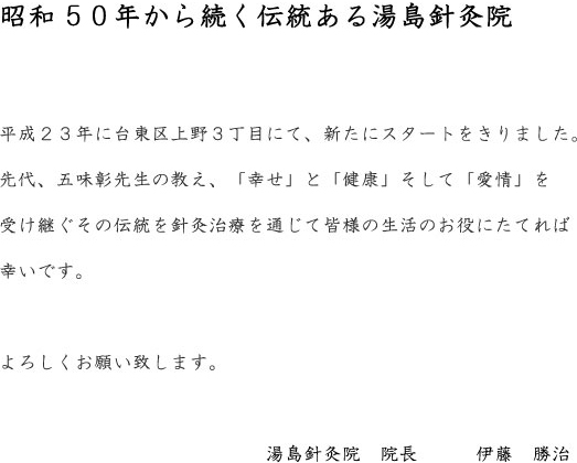 昭和から続く伝統にある湯島針灸院、平成11年11月に  台東区上野3丁目にて新たにスタートを切りました。  先代 、五味　彰先生の教え、『 幸せ 』と 『 健康 』 を受け継ぐ   その伝統と針灸は 治療を通じて 生活のお役に立てれば幸いです。  宜しくお願い致します。    湯島針灸院 院長　　伊藤　勝治  