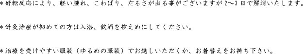 ＊好転反応により、軽い腫れ、こわばり、だるさが出る事がございますが2〜3日で解消いたします。  ＊針灸治療が初めての方は入浴、飲酒を控えめにしてください。  ＊治療を受けやすい服装（ゆるめの服装）でお越しいただくか、お着替えをお持ち下さい。