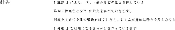 針灸　　　　『 触診 』により、コリ・痛みなどの原因を探していき  筋肉・神経などツボ に針灸を当てていきます。  刺激を与えて身体の緊張をほぐしたり、むくんだ身体に張りを戻したりと  『 健康 』な状態になるきっかけを作っていきます。