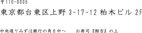 〒110-0005 東京都台東区上野3-17-12柏木ビル2F  中央通りみずほ銀行の角を中へ　　お寿司『鮨吉』の上