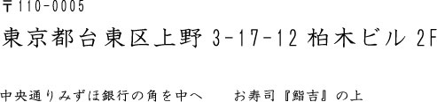 〒110-0005 東京都台東区上野3-17-12柏木ビル2F  中央通りみずほ銀行の角を中へ　　お寿司『鮨吉』の上